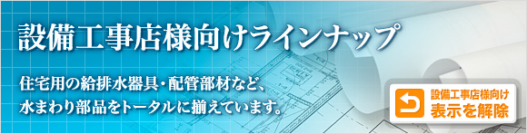 設備工事店様向けラインナップ 住宅用の給排水器具・配管部材など、水まわり部品をトータルに揃えています。